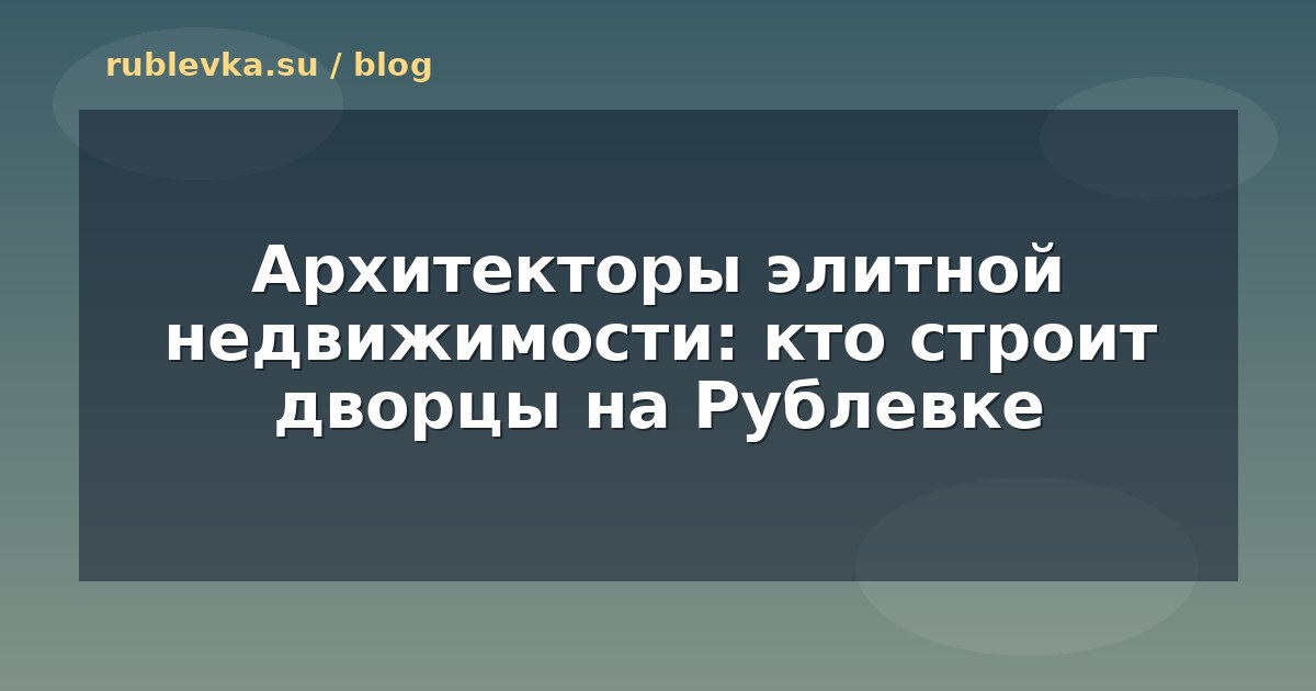 Архитекторы элитной недвижимости: кто строит дворцы на Рублевке