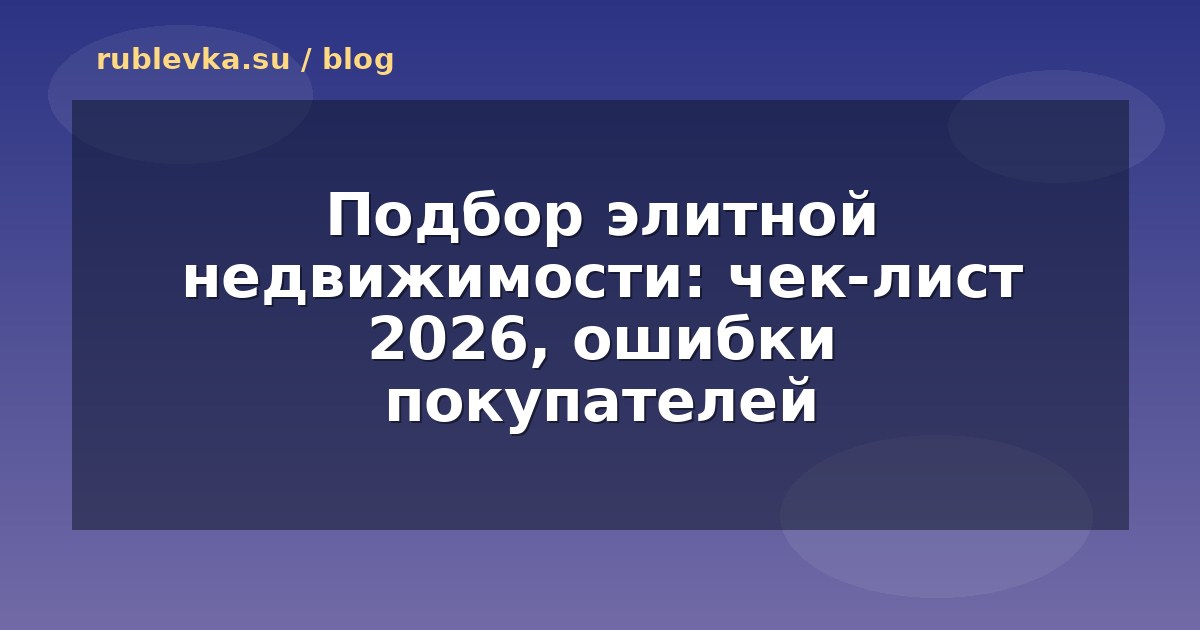 Подбор элитной недвижимости: чек-лист 2026, ошибки покупателей