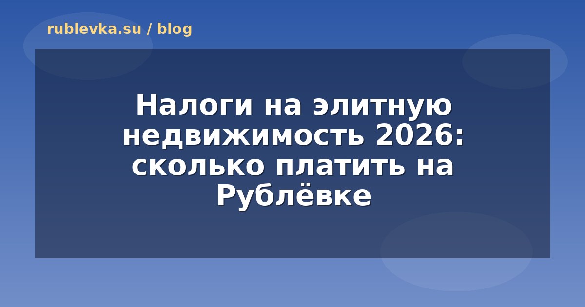 Налоги на элитную недвижимость 2026: сколько платить на Рублёвке